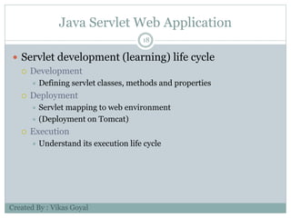 Java Servlet Web Application
18
 Servlet development (learning) life cycle
 Development
 Defining servlet classes, methods and properties
 Deployment
 Servlet mapping to web environment
 (Deployment on Tomcat)
 Execution
 Understand its execution life cycle
Created By : Vikas Goyal
 