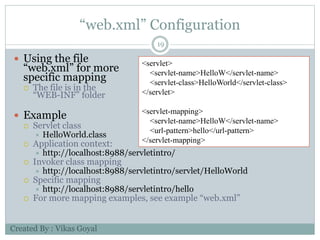 “web.xml” Configuration
19
 Using the file
“web.xml” for more
specific mapping
 The file is in the
“WEB-INF” folder
 Example
 Servlet class
 HelloWorld.class
 Application context:
 http://localhost:8988/servletintro/
 Invoker class mapping
 http://localhost:8988/servletintro/servlet/HelloWorld
 Specific mapping
 http://localhost:8988/servletintro/hello
 For more mapping examples, see example “web.xml”
<servlet>
<servlet-name>HelloW</servlet-name>
<servlet-class>HelloWorld</servlet-class>
</servlet>
<servlet-mapping>
<servlet-name>HelloW</servlet-name>
<url-pattern>hello</url-pattern>
</servlet-mapping>
Created By : Vikas Goyal
 