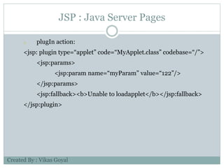 JSP : Java Server Pages
o plugIn action:
<jsp: plugin type=“applet” code=“MyApplet.class” codebase=“/”>
<jsp:params>
<jsp:param name=“myParam” value=“122”/>
</jsp:params>
<jsp:fallback><b>Unable to loadapplet</b></jsp:fallback>
</jsp:plugin>
Created By : Vikas Goyal
 
