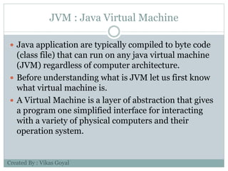 JVM : Java Virtual Machine
 Java application are typically compiled to byte code
(class file) that can run on any java virtual machine
(JVM) regardless of computer architecture.
 Before understanding what is JVM let us first know
what virtual machine is.
 A Virtual Machine is a layer of abstraction that gives
a program one simplified interface for interacting
with a variety of physical computers and their
operation system.
Created By : Vikas Goyal
 