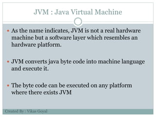JVM : Java Virtual Machine
 As the name indicates, JVM is not a real hardware
machine but a software layer which resembles an
hardware platform.
 JVM converts java byte code into machine language
and execute it.
 The byte code can be executed on any platform
where there exists JVM
Created By : Vikas Goyal
 