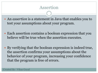 Assertion
 An assertion is a statement in Java that enables you to
test your assumptions about your program.
 Each assertion contains a boolean expression that you
believe will be true when the assertion executes.
 By verifying that the boolean expression is indeed true,
the assertion confirms your assumptions about the
behavior of your program, increasing your confidence
that the program is free of errors.
Created By : Vikas Goyal
 