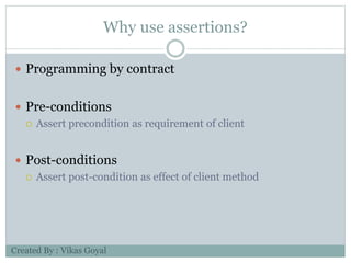 Why use assertions?
 Programming by contract
 Pre-conditions
 Assert precondition as requirement of client
 Post-conditions
 Assert post-condition as effect of client method
Created By : Vikas Goyal
 