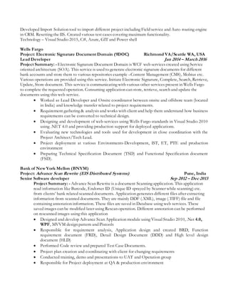 Developed Import Solution tool to import different project including Field service and Auto routing engine
in CRM. Resetting the IIS. Created various test cases covering maximum functionality.
Technology – Visual Studio 2015, C#, Azure, GIT and Power shell
Wells Fargo
Project: Electronic Signature Document Domain (9DOC) Richmond VA/Seattle WA, USA
Lead Developer Jan 2014 – March 2016
Project Summary: - Electronic Signature Document Domain is WCF web services created using Service
oriented architecture (SOA). This service is used to generate electronic signature documents for different
bank accounts and store them to various repositories example –Content Management (CM8), Mobius etc.
Various operations are provided using this service. Initiate Electronic Signature, Complete, Search, Retrieve,
Update, Store document. This service is communicating with various other services present in Wells Fargo
to complete the requested operation. Consuming application can store, retrieve, search and update the
documents using this web service.
 Worked as Lead Developer and Onsite coordinator between onsite and offshore team (located
in India) and knowledge transfer related to project requirements.
 Requirement gathering & analysis and works with client and help them understand how business
requirements can be converted to technical design.
 Designing and development of web services using Wells Fargo standards in Visual Studio 2010
using .NET 4.0 and providing production support for deployed applications.
 Evaluating new technologies and tools used for development in close coordination with the
Project Architect/Tech Lead.
 Project deployment at various Environments-Development, IST, ET, PTE and production
environment
 Preparing Technical Specification Document (TSD) and Functional Specification document
(FSD).
Bank of New York Mellon (BNYM)
Project: Advance Scan Rewrite (EIS Distributed Systems) Pune, India
Senior Software developer Sep 2012 – Dec 2013
Project Summary: - Advance Scan Rewrite is a document Scanning application. This application
read information like Barcode, Endorser ID (Unique ID sprayed by Scanner while scanning) etc.
from clients’ bank related scanned documents. Application generates different files after extracting
information from scanned documents. They are mainly DDF (.XML), image (.TIFF) file and file
containing annotation information. These files are saved in Database using web services. These
saved images can be modified later using Rescan operation. Different annotation can be performed
on rescanned images using this application
 Designed and develop Advance Scan Application module using Visual Studio 2010, .Net 4.0,
WPF, MVVM design pattern and Pixtools
 Responsible for requirement analysis, Application design and created BRD, Function
requirement document (FRD), Detail Design Document (DDD) and High level design
document (HLD)
 Performed Code review and prepared Test Case Documents.
 Project plan creation and coordinating with client for changing requirements
 Conducted training, demo and presentations to UAT and Operation group
 Responsible for Project deployment at QA & production environment
 
