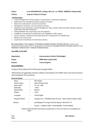 Project : 2 nos HVDS MPKVVCL Jabalpur (M.P.) & 1 no RGGVY WBSEDCL Kolkata (W.B)
Position : Engineer (Project In-Charge)
Job Description
 Project Management of Infra projects in transmission / distribution segments.
 Reporting to top management about progress of project.
 Material co-ordination for smooth site activities.
 Management of erection and commissioning at site.
 Interaction with Contractors, Project Management Team, Clients, Electricity Board officials, Laborers,
Supervisors and Sub-contractors.
 Taking feedback from supervisors and site engineers
 Installation of metering on transformers and Installation of BPL meters.
 Survey, Erection, Testing & Commissioning of HT/LT Equipment’s & Transformers.
 Billing of the work at site.
 Supervision & monitoring of construction activity.
My responsibility in this project is of handling complete activities of Project (Survey, Erection, and
Testing &Commissioning of HT/LT equipments & Transformers) & quality Control of erection work of 11 kv
distribution network and LT network of whole division.
June 2009 to Feb 2010
Organization : Instrumentation Incisive Technologies
Project : DMRC Metro project Delhi
Position : Trainee Engineer
Accountabilities:
Testing of 33 KV ASS and 25 KV OHE posts through SCADA.
Maintaining and upgrading computer software and hardware for SCADA server and communication
channel between RTU and server.
Personal Details
Name : - Ravi Ranjan
Father’s Name : - Rama Shankar Singh
Date of Birth : - 18th
Jan. 1984
Nationality : - Indian
Marital Status : - Married
Religion : - Hindu
Language : - Hindi/ English
Passport Detail :- Passport no: J 7763340, Place of Issue: Patna, Date of Expire: 2021
Address ;- Late Bhagwati Pd. Singh,Civil lines Sasaram, Bihar-821115
Contact - +919661211886, +919437064993, +919472168555
I hereby certify that all the information provided above is true to the best of my knowledge and
belief.
Date: (Ravi Ranjan)
Place:
 