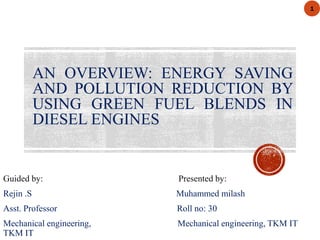 AN OVERVIEW: ENERGY SAVING
AND POLLUTION REDUCTION BY
USING GREEN FUEL BLENDS IN
DIESEL ENGINES
Guided by: Presented by:
Rejin .S Muhammed milash
Asst. Professor Roll no: 30
Mechanical engineering, Mechanical engineering, TKM IT
TKM IT
1
 