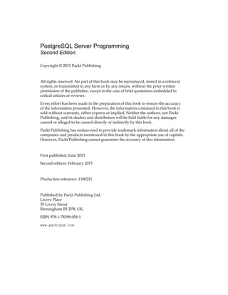 PostgreSQL Server Programming
Second Edition
Copyright © 2015 Packt Publishing
All rights reserved. No part of this book may be reproduced, stored in a retrieval
system, or transmitted in any form or by any means, without the prior written
permission of the publisher, except in the case of brief quotations embedded in
critical articles or reviews.
Every effort has been made in the preparation of this book to ensure the accuracy
of the information presented. However, the information contained in this book is
sold without warranty, either express or implied. Neither the authors, nor Packt
Publishing, and its dealers and distributors will be held liable for any damages
caused or alleged to be caused directly or indirectly by this book.
Packt Publishing has endeavored to provide trademark information about all of the
companies and products mentioned in this book by the appropriate use of capitals.
However, Packt Publishing cannot guarantee the accuracy of this information.
First published: June 2013
Second edition: February 2015
Production reference: 1180215
Published by Packt Publishing Ltd.
Livery Place
35 Livery Street
Birmingham B3 2PB, UK.
ISBN 978-1-78398-058-1
www.packtpub.com
 