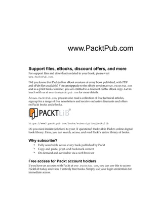www.PacktPub.com
Support files, eBooks, discount offers, and more
For support files and downloads related to your book, please visit
www.PacktPub.com.
Did you know that Packt offers eBook versions of every book published, with PDF
and ePub files available? You can upgrade to the eBook version at www.PacktPub.com
and as a print book customer, you are entitled to a discount on the eBook copy. Get in
touch with us at service@packtpub.com for more details.
At www.PacktPub.com, you can also read a collection of free technical articles,
sign up for a range of free newsletters and receive exclusive discounts and offers
on Packt books and eBooks.
TM
https://www2.packtpub.com/books/subscription/packtlib
Do you need instant solutions to your IT questions? PacktLib is Packt's online digital
book library. Here, you can search, access, and read Packt's entire library of books.
Why subscribe?
• Fully searchable across every book published by Packt
• Copy and paste, print, and bookmark content
• On demand and accessible via a web browser
Free access for Packt account holders
If you have an account with Packt at www.PacktPub.com, you can use this to access
PacktLib today and view 9 entirely free books. Simply use your login credentials for
immediate access.
 