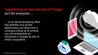 Copyright © 2016 Accenture. All rights reserved.
Capitalizing on the Internet of Things
isn’t for everyone …
… it’s an all-encompassing effort
that identifies new growth
opportunities and starts from a
conscious choice as to whether
you will develop/lead an
ecosystem or engage as part of
others’ ecosystems
 