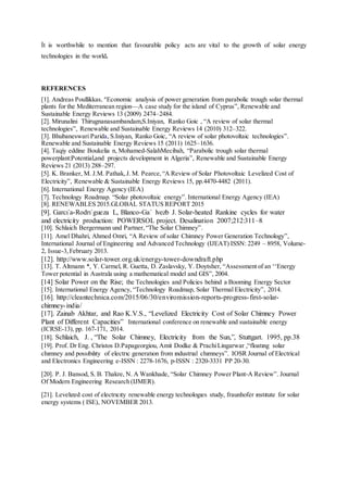 İt is worthwhile to mention that favourable policy acts are vital to the growth of solar energy
technologies in the world.
REFERENCES
[1]. Andreas Poullikkas,”Economic analysis of power generation from parabolic trough solar thermal
plants for the Mediterranean region—A case study for the island of Cyprus”, Renewable and
Sustainable Energy Reviews 13 (2009) 2474–2484.
[2]. Mirunalini Thirugnanasambandam,S.Iniyan, Ranko Goic , “A review of solar thermal
technologies”, Renewable and Sustainable Energy Reviews 14 (2010) 312–322.
[3]. Bhubaneswari Parida, S.Iniyan, Ranko Goic, “A review of solar photovoltaic technologies”.
Renewable and Sustainable Energy Reviews 15 (2011) 1625–1636.
[4]. Taqiy eddine Boukelia n, Mohamed-SalahMecibah, “Parabolic trough solar thermal
powerplant:Potential,and projects development in Algeria”, Renewable and Sustainable Energy
Reviews 21 (2013) 288–297.
[5]. K. Branker, M. J.M. Pathak,J. M. Pearce,“A Review of Solar Photovoltaic Levelized Cost of
Electricity”, Renewable & Sustainable Energy Reviews 15, pp.4470-4482 (2011).
[6]. International Energy Agency (IEA)
[7]. Technology Roadmap. “Solar photovoltaic energy”. International Energy Agency (IEA)
[8]. RENEWABLES 2015.GLOBAL STATUS REPORT 2015
[9]. Garcı´a-Rodrı´gueza L, Blanco-Ga´ lvezb J. Solar-heated Rankine cycles for water
and electricity production: POWERSOL project. Desalination 2007;212:311–8.
[10]. Schlaich Bergermann und Partner,“The Solar Chimney”.
[11]. Amel Dhahri, Ahmed Omri, “A Review of solar Chimney Power Generation Technology”,
International Journal of Engineering and Advanced Technology (IJEAT) ISSN: 2249 – 8958, Volume-
2, Issue-3,February 2013.
[12]. http://www.solar-tower.org.uk/energy-tower-downdraft.php
[13]. T. Altmann *, Y. Carmel, R. Guetta, D. Zaslavsky, Y. Doytsher, “Assessment of an ‘‘Energy
Tower potential in Australa using a mathematical model and GIS”, 2004.
[14] Solar Power on the Rise; the Technologies and Policies behind a Booming Energy Sector
[15]. International Energy Agency, “Technology Roadmap, Solar Thermal Electricity”, 2014.
[16]. http://cleantechnica.com/2015/06/30/enviromission-reports-progress-first-solar-
chimney-india/
[17]. Zainab Akhtar, and Rao K.V.S., “Levelized Electricity Cost of Solar Chimney Power
Plant of Different Capacities” International conference on renewable and sustainable energy
(ICRSE-13), pp. 167-171, 2014.
[18]. Schlaich, J. , “The Solar Chimney, Electricity from the Sun,”, Stuttgart. 1995, pp.38
[19]. Prof. Dr Eng. Christos D.Papageorgiou, Amit Dodke & PrachiLingarwar ,“floatıng solar
chımney and possıbılıty of electrıc generatıon from ındustrıal chımneys”. IOSR Journal of Electrical
and Electronics Engineering e-ISSN : 2278-1676, p-ISSN : 2320-3331 PP 20-30.
[20]. P. J. Bansod, S. B. Thakre, N. A Wankhade, “Solar Chimney Power Plant-A Review”. Journal
Of Modern Engineering Research (IJMER).
[21]. Levelızed cost of electrıcıty renewable energy technologıes study, fraunhofer ınstıtute for solar
energy systems ( ISE), NOVEMBER 2013.
 