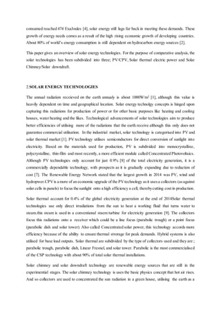 consumed reached 474 ExaJoules [4], solar energy still lags far back in meeting these demands. These
growth of energy needs comes as a result of the high rising economic growth of developing countries.
About 80% of world’s energy consumption is still dependent on hydrocarbon energy sources [2].
This paper gives an overview of solar energy technologies. For the purpose of comparative analysis, the
solar technologies has been subdivided into three; PV/CPV, Solar thermal electric power and Solar
Chimney/Solar downdraft.
2.SOLAR ENERGY TECHNOLOGIES
The annual radiation receieved on the earth annualy is about 1000W/m2
[1], although this value is
heavily dependent on time and geographical location. Solar energy technolgy concepts is hinged upon
capturing this radiations for production of power or for other basic purposes like heating and cooling
houses, water heating and the likes. Technological advancements of solar technologies aim to produce
better efficiencies of utilising more of the radiations that the earth receive although this only does not
guarantee commercial utilisation. In the industrial market, solar technology is categorised into PV and
solar thermal market [1]. PV technology utilises semiconductors for direct conversion of sunlight into
electricity. Based on the materials used for production, PV is subdivided into monocrystalline,
polycrystalline, thin-film and most recently, a more efficient module called Concentrated Photovoltaics.
Although PV technologies only account for just 0.9% [8] of the total electricity generation, it is a
commercially dependable technology, with prospects as it is gradually expanding due to reduction of
cost [7]. The Renewable Energy Network stated that the largest growth in 2014 was PV, wind and
hydropwer.CPVis a more of an economic upgrade of the PVtechnology asit usesa collectors (asagainst
solar cells in panels) to focus the sunlight onto a high efficiency a cell, therebycutting cost in production.
Solar thermal account for 0.4% of the global electricity generation at the end of 2014Solar thermal
technologies use only direct irradiations from the sun to heat a working fluid that turns water to
steam.this steam is used in a conventional staem turbine for electricity generation [9]. The collectors
focus this radiations onto a receiver which could be a line focus (parabolic trough) or a point focus
(parabolic dish and solar tower). Also called Concentrated solar power, this technology accords more
efficiency because of the ability to ensure thermal strorage for peak demands. Hybrid systems is also
utilised for base load outputs. Solar thermal are subdivided by the type of collectors used and they are ;
parabolic trough, parabolic dish, Linear Fresnel, and solar tower. Parabolic is the most commercialised
of the CSP technology with about 90% of total solar thermal installations.
Solar chimney and solar downdraft technology are renewable energy sources that are still in the
experimential stages. The solar chimney technology is uses the basic physics concept that hot air rises.
And so collectors are used to concentrated the sun radiation in a green house, utilising the earth as a
 