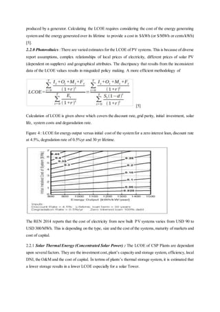 produced by a generator. Calculating the LCOE requires considering the cost of the energy generating
system and the energy generated over its lifetime to provide a cost in $/kWh (or $/MWh or cents/kWh)
[5].
2.2.0 Photovoltaics :There are varied estimates for the LCOE of PV systems. This is because of diverse
report assumptions, complex relationships of local prices of electricity, different prices of solar PV
(dependent on suppliers) and geographical attributes. The discripancy that results from the inconsistent
data of the LCOE values results in misguided policy making. A more efficient methodology of
[5]
Calculation of LCOE is given above which covers the discount rate, grid parity, initial investment, solar
life, system costs and degaradation rate.
Figure 4 : LCOE for energy output versus initial cost of the system for a zero interest loan, discount rate
at 4.5%, degradation rate of 0.5%yr and 30 yr lifetime.
The REN 2014 reports that the cost of electricity from new built PV systems varies from USD 90 to
USD 300/MWh. This is depending on the type, size and the cost of the systems,maturity of markets and
cost of capital.
2.2.1 Solar Thermal Energy (Concentrated Solar Power) : The LCOE of CSP Plants are dependant
upon severalfactors. They are the investment cost,plant’s capacity and storage system, efficiency, local
DNI, the O&M and the cost of capital. İn tertms of plants’s thermal storage system, it is estimated that
a lower storage results in a lower LCOE especially for a solar Tower.
 