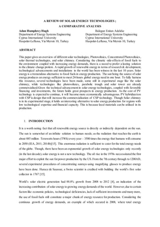 A REVIEW OF SOLAR ENERGY TECHNOLOGIES ;
A COMPARATIVE ANALYSIS
Adun Humphrey Hugh Balogun Enitan Adeleke
Department of Energy Systems Engineering Department of Energy Systems Engineering
Cyprus International University Cyprus International University
Haspolat-Lefkosa, Via Mersin 10, Turkey Haspolat-Lefkosa, Via Mersin 10, Turkey
ABSTRACT
This paper gives an overview of different solar technologies; Photovoltaics, Concentrated Photovoltaics,
solar thermal technologies, and solar chimney. Considering the climatic side-effects of fossil fuels to
the environment coupled with increasing energy demands, there is a neeed to profer a lasting solution
to the climate change prolem. A rapid growth of renewable energy in terms of research & development,
technological advancements and installations in the world has been witness in the last 10 years. Solar
energy is a tremendous alternative to fossil fuels in energy production. The sun being the source of solar
energy produces an energy sufficient to meet 24-hours global energy need in one hour. To fully harness
this resource, several technologies have been made, some still in experimetal stage like the solar
chimney, while technologies like photovoltaics, parabolic trough and solar tower are already
commercialised.Given the technical advancement in solar energy technologies, coupled with favorable
financing and investments, the future holds great prospects in energy production. As the cost of PV
technology is expected to continue, it will become more economically advantageous. PV hybridization
with CSP is design that will increase the commercialisation of CSP technology. Though Solar chimney
is in its experimental stage,it holds an interesting alternative to solar energy production for regions with
low technological expertise and financial capacity. This is because local materials can be utilised in its
production.
1. INTRODUCTION
It is a worth noting fact that all renewable energy source is directly or indirectly dependent on the sun.
The sun is somewhat of an infinite solution to human needs; as the radiation that reaches the earth is
about 885 million Terawatts hours (TWh) every year – 3500 times the energy that humans will consume
in 2050 (IEA, 2011; 2014b)[15]. This enormous radiation is sufficient to cater for the totalenergy needs
of the globe. Though, there have been an exponential growth of solar energy technologies only recently
(in the last decade),solar energy is not a new technology. The oil rise in the 1970s neccessitated the first
major effort to exploit the sun forpower production by the US. From the 7th century through to 1200AD,
several experimetal procedures of concentrating sunrays using magnifying glasses to produce energy
have been done. Hurace de Saussue, a Swiss scientist is credited with building the world’s first solar
collector in 1767 [15].
World’s solar electric generation had 88.8% growth from 2008 to 2012 [4], an indication of the
increasing contribution of solar energy to growing energydemands of the world. However,due to certain
factorslike economic policies, technological deficiencies, lack of sufficient investments and many more,
the use of fossil fuels still constitute a major chunk of energy resource for production. Considering the
continous growth of energy demands, an example of which occured in 2008, where total energy
 