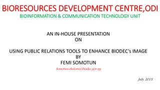 BIORESOURCES DEVELOPMENT CENTRE,ODI
BIOINFORMATION & COMMUNICATION TECHNOLOGY UNIT
AN IN-HOUSE PRESENTATION
ON
USING PUBLIC RELATIONS TOOLS TO ENHANCE BIODEC’s IMAGE
BY
FEMI SOMOTUN
Somotun.olufemi@biodec.gov.ng
July, 2015.
 