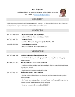 CHEAH MENG PEI
2, Lorong Bendahara 48F, Taman Sejati, 41200 Klang, Selangor Darul Ehsan
016-3322590 / amycheah1014@yahoo.com
CAREER OBJECTIVE
To succeedinan environmentof growthandexcellence andearna job whichprovidesme jobsatisfaction,self-
developmentandhelpme achieve personal aswell asorganizationgoals.
QUALIFICATIONS
Apr 2012 - Mar 2015 INTI INTERNATIONAL COLLEGE SUBANG
Bachelorof Finance (Hons) Second UpperDivision
Apr 2011 - Dec2011 SUNWAYCOLLEGE
AustralianMatriculationProgramme (AUSMAT) ATAR77.7
Jan 2006 - Dec2010 SMJK KWANG HUA,KLANG
MalaysianCertificate of Education (SPM) 9A’s
WORK EXPERIENCE
Apr 2015- May 2015 General Clerk, UnitedOil DistributionSdn Bhd
- Administrative tasks,suchasfilingpaperwork,answeringphonesandcopying
documentation
Mar 2014-Nov 2014 Talent Math Tuition teacher,Tadika Sri Hasrat
- Establishclearobjectivesforall lessons,units,andprojects,andcommunicate those
objectivestochildren
- Responsible tohelpstudentslearneffectively
Jan 2012 –Mar 2012 Kindergartenteacher,Tadika Sri Hasrat
- Observe andevaluate children'sperformance,behavior,social development,and
physical health.
- Conferwithparentsorguardians,otherteachers,counselors,andadministratorsto
resolve students'behavioral andacademicproblems.
- Emcee forGraduationCeremony (Year2012-2014)
 