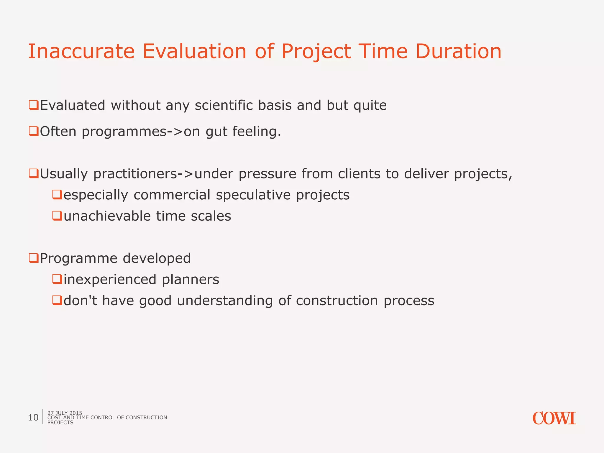 Evaluated without any scientific basis and but quite
Often programmes->on gut feeling.
Usually practitioners->under pressure from clients to deliver projects,
especially commercial speculative projects
unachievable time scales
Programme developed
inexperienced planners
don't have good understanding of construction process
Inaccurate Evaluation of Project Time Duration
27 JULY 2015
COST AND TIME CONTROL OF CONSTRUCTION
PROJECTS
10
 
