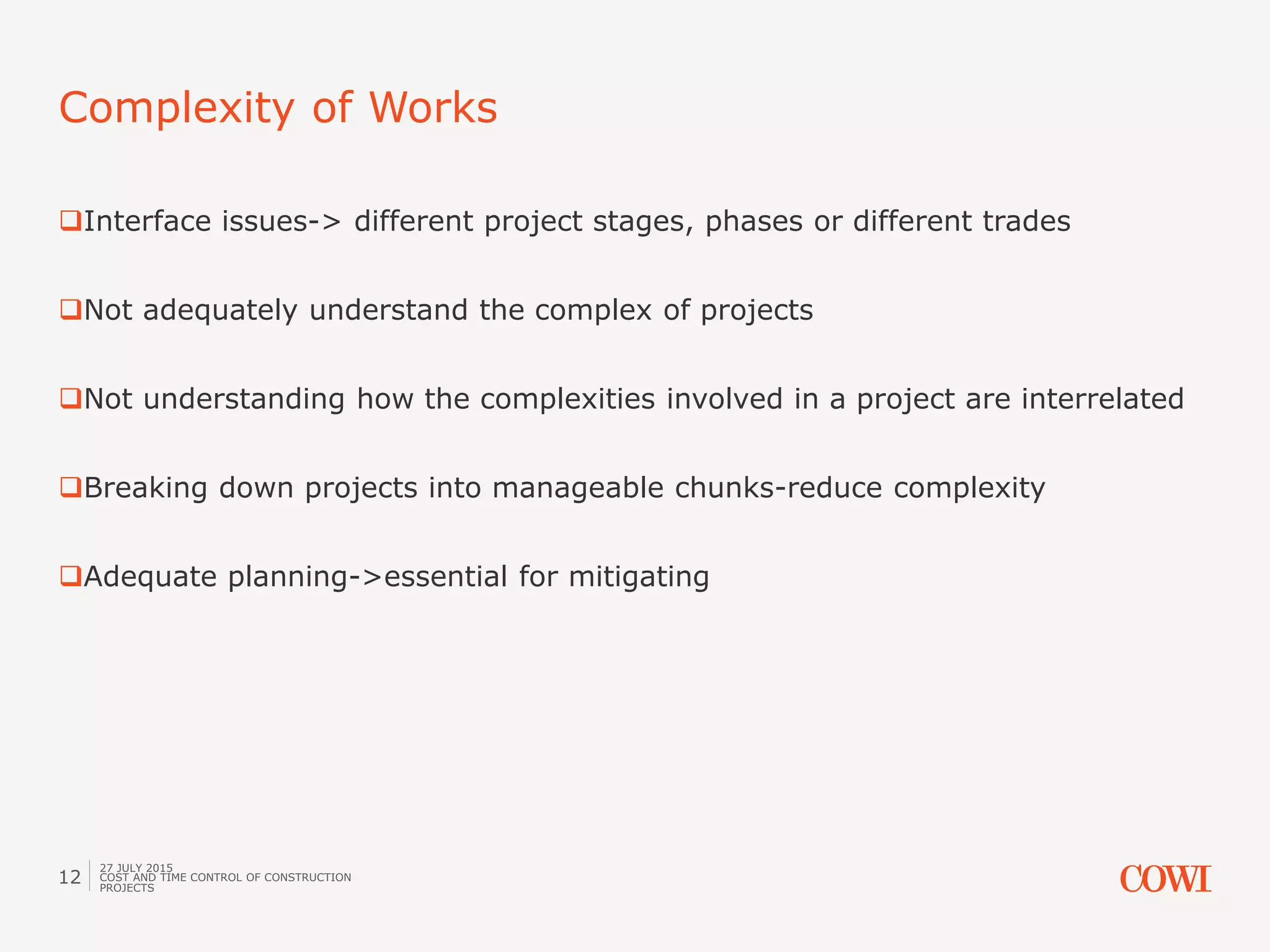 Interface issues-> different project stages, phases or different trades
Not adequately understand the complex of projects
Not understanding how the complexities involved in a project are interrelated
Breaking down projects into manageable chunks-reduce complexity
Adequate planning->essential for mitigating
Complexity of Works
27 JULY 2015
COST AND TIME CONTROL OF CONSTRUCTION
PROJECTS
12
 