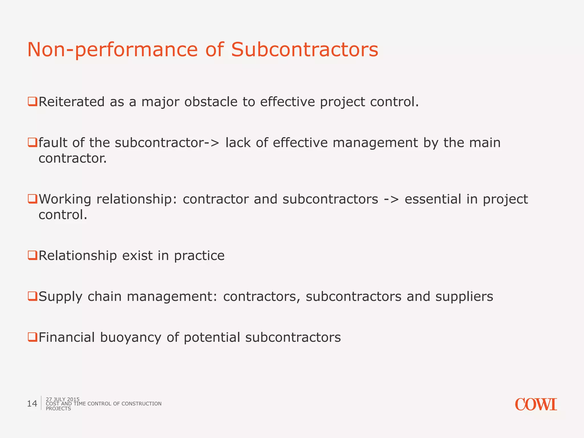 Reiterated as a major obstacle to effective project control.
fault of the subcontractor-> lack of effective management by the main
contractor.
Working relationship: contractor and subcontractors -> essential in project
control.
Relationship exist in practice
Supply chain management: contractors, subcontractors and suppliers
Financial buoyancy of potential subcontractors
Non-performance of Subcontractors
27 JULY 2015
COST AND TIME CONTROL OF CONSTRUCTION
PROJECTS
14
 