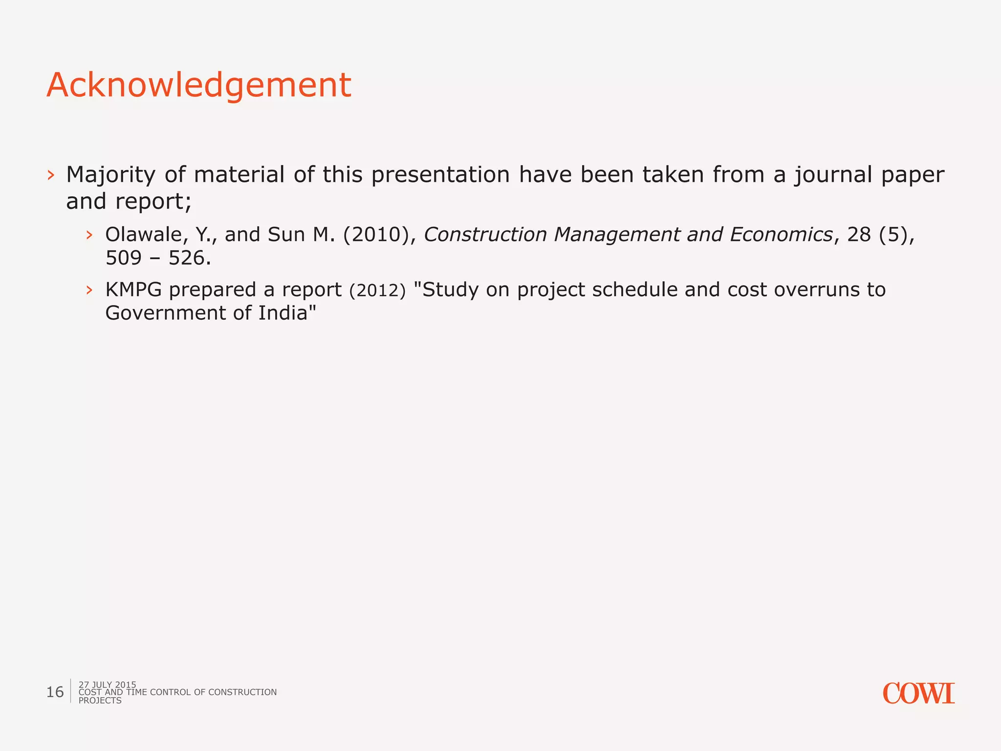 Acknowledgement
27 JULY 2015
COST AND TIME CONTROL OF CONSTRUCTION
PROJECTS
16
› Majority of material of this presentation have been taken from a journal paper
and report;
› Olawale, Y., and Sun M. (2010), Construction Management and Economics, 28 (5),
509 – 526.
› KMPG prepared a report (2012) "Study on project schedule and cost overruns to
Government of India"
 
