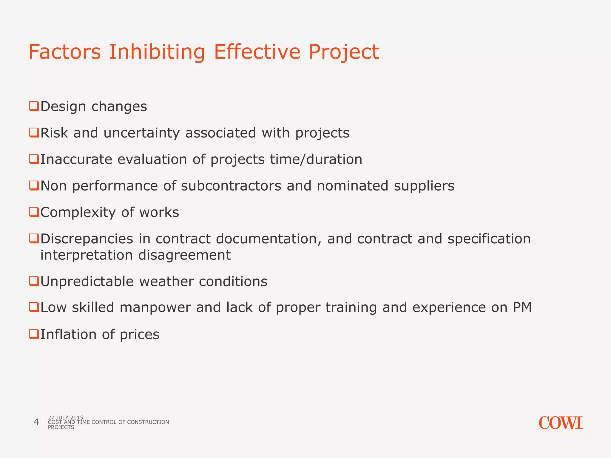 Design changes
Risk and uncertainty associated with projects
Inaccurate evaluation of projects time/duration
Non performance of subcontractors and nominated suppliers
Complexity of works
Discrepancies in contract documentation, and contract and specification
interpretation disagreement
Unpredictable weather conditions
Low skilled manpower and lack of proper training and experience on PM
Inflation of prices
Factors Inhibiting Effective Project
27 JULY 2015
COST AND TIME CONTROL OF CONSTRUCTION
PROJECTS
4
 