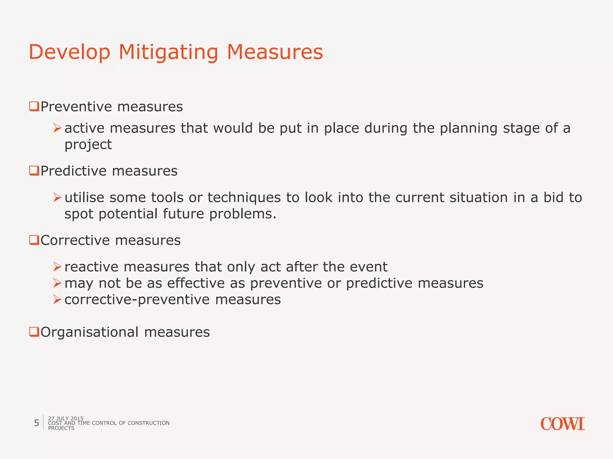 Preventive measures
active measures that would be put in place during the planning stage of a
project
Predictive measures
utilise some tools or techniques to look into the current situation in a bid to
spot potential future problems.
Corrective measures
reactive measures that only act after the event
may not be as effective as preventive or predictive measures
corrective-preventive measures
Organisational measures
Develop Mitigating Measures
27 JULY 2015
COST AND TIME CONTROL OF CONSTRUCTION
PROJECTS
5
 