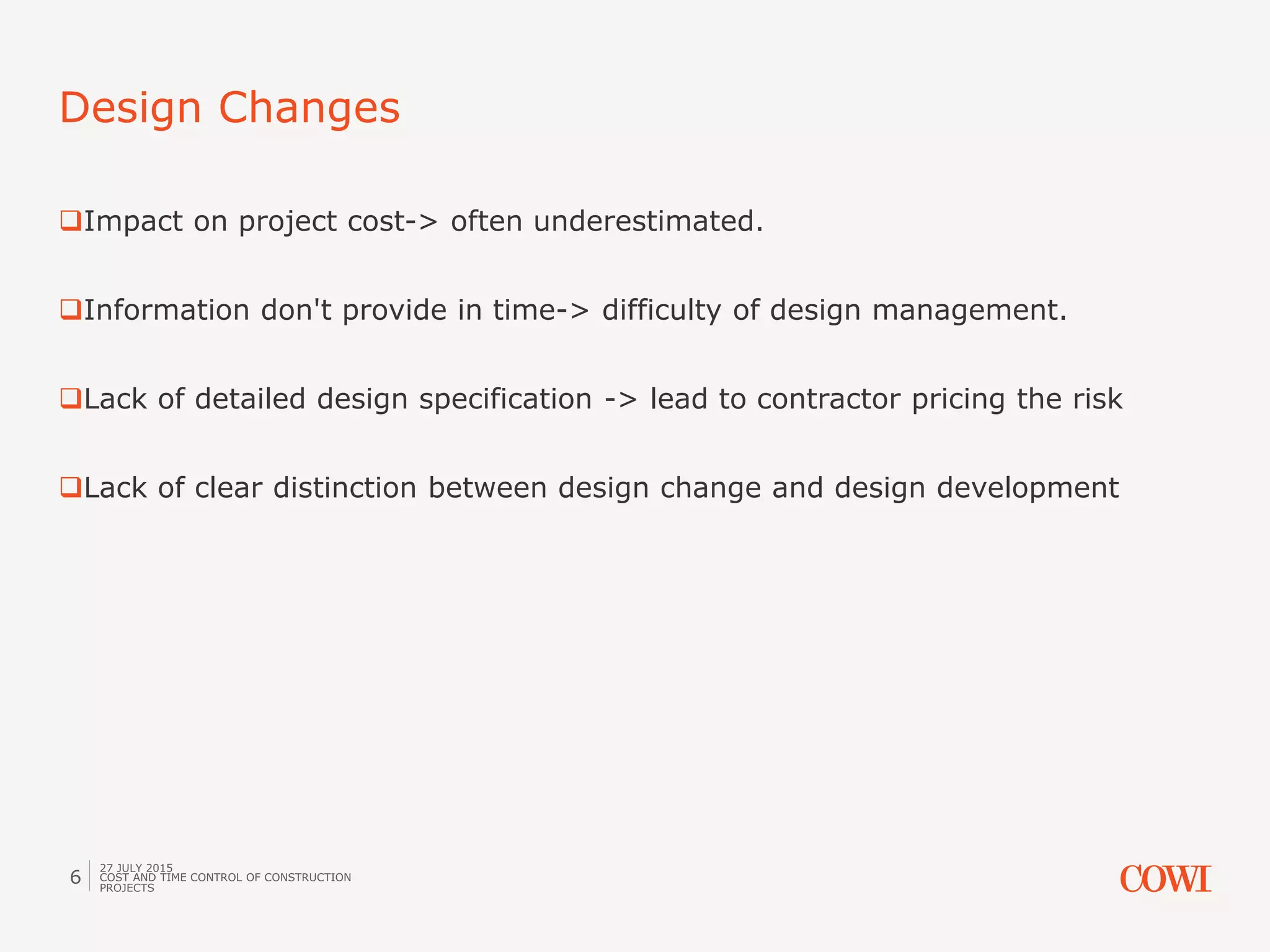 Impact on project cost-> often underestimated.
Information don't provide in time-> difficulty of design management.
Lack of detailed design specification -> lead to contractor pricing the risk
Lack of clear distinction between design change and design development
Design Changes
27 JULY 2015
COST AND TIME CONTROL OF CONSTRUCTION
PROJECTS
6
 