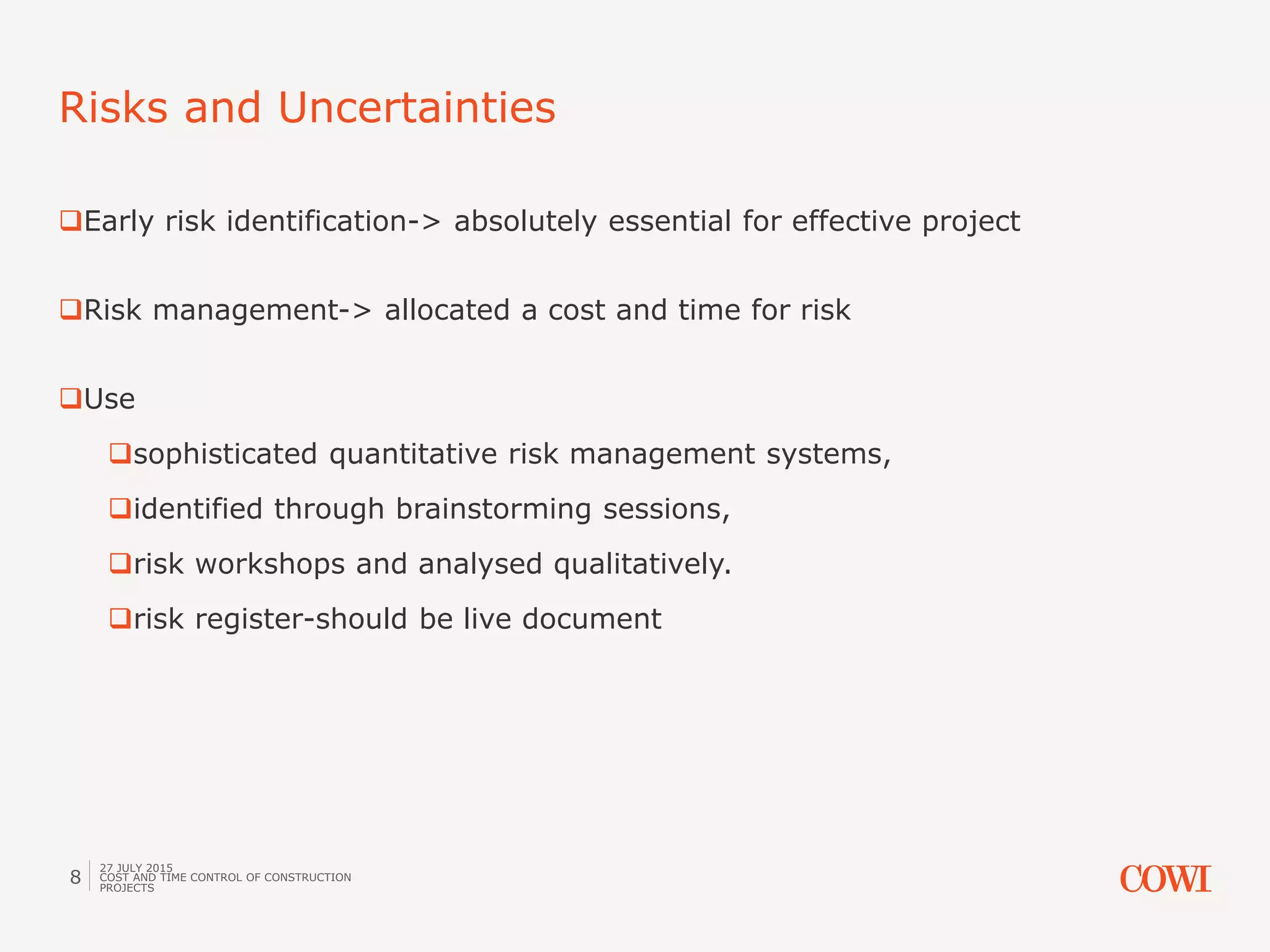 Early risk identification-> absolutely essential for effective project
Risk management-> allocated a cost and time for risk
Use
sophisticated quantitative risk management systems,
identified through brainstorming sessions,
risk workshops and analysed qualitatively.
risk register-should be live document
Risks and Uncertainties
27 JULY 2015
COST AND TIME CONTROL OF CONSTRUCTION
PROJECTS
8
 
