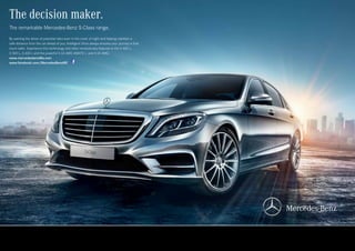 The decision maker.
The remarkable Mercedes-Benz S-Class range.
By warning the driver of potential risks even in the cover of night and helping maintain a
safe distance from the car ahead of you, Intelligent Drive always ensures your journey is that
much safer. Experience this technology and other revolutionary features in the S 400 L,
S 500 L, S 600 L and the powerful S 63 AMG 4MATIC L and S 65 AMG.
www.mercedesbenzMe.com
www.facebook.com/MercedesBenzME
 