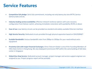 Copyright © 2015 CTG. All rights Reserved.
Service Features
• Competitive SLA pledge: Strict SLA commitment, including not only latency but also MTTR, Service
Delivery Date and etc.
• Industry-leading service availability: Effective network resilience options with auto-recovery
configuration from failover-switch, achieving immediate restoration with availability 99.9% or above
• Ease of use: Low latency circuits can be provided via standard and widely available Ethernet interface
• High Service Security: Dedicated circuits provided through physical separation based on SDH/SONNET
• Scalable Bandwidth: Various bandwidth rates from 2Mbps to 10Gbps for your need without extra
equipment
• Proximity Colo with major Financial Exchanges: China Telecom Global is one of the Founding Members of
HKEx Data Centre in Hong Kong; We also deployed transmission POP within the same building of SGX data
center in Singapore
• Global One-Stop Service: Dedicated account manager, project manager and service support engineer are
assigned to you. Project progress report will be provided
 