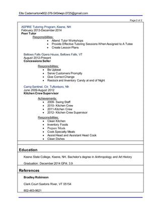 Ella Cademartori802-376-5454ejn.0725@gmail.com
Page 2 of 2
ASPIRE Tutoring Program, Keene, NH
February 2013-December 2014
Peer Tutor
Responsibilities:
 Attend Tutor Workshops
 Provide Effective Tutoring Sessions When Assigned to A Tutee
 Create Lesson Plans
Bellows Falls Opera House, Bellows Falls, VT
August 2012-Present
Concessions Seller
Responsibilities:
 Be Upbeat
 Serve Customers Promptly
 Give Correct Change
 Restock and Inventory Candy at end of Night
Camp Sentinel, Ctr. Tuftonboro, Nh
June 2009-August 2012
Kitchen Crew Supervisor
Achievements:
 2009- Swing Staff
 2010- Kitchen Crew
 2011-Kitchen Crew
 2012- Kitchen Crew Supervisor
Responsibilities:
 Clean Kitchen
 Inventory Foods
 Prepare Meals
 Cook Specialty Meals
 Assist Head and Assistant Head Cook
 Clean Dishes
Education
Keene State College, Keene, NH, Bachelor’s degree in Anthropology and Art History
Graduation: December 2014 GPA: 3.9
References
Bradley Robinson
Clark Court Saxtons River, VT 05154
802-463-9621
 