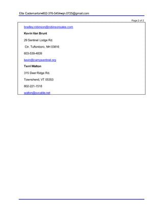 Ella Cademartori802-376-5454ejn.0725@gmail.com
Page 2 of 2
bradley.robinson@robinsonsales.com
Kevin Van Brunt
29 Sentinel Lodge Rd.
Ctr. Tuftonboro, NH 03816
603-539-4839
kevin@campsentinel.org
Terri Walton
315 Deer Ridge Rd.
Townshend, VT 05353
802-221-1518
walton@svcable.net
 