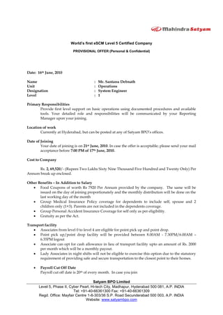 World’s first eSCM Level 5 Certified Company
PROVISIONAL OFFER (Personal & Confidential)
Satyam BPO Limited
Level 5, Phase II, Cyber Pearl, Hi-tech City, Madhapur, Hyderabad 500 081, A.P. INDIA
Tel: +91-40-66361300 Fax: +91-40-66361309
Regd. Office: Mayfair Centre 1-8-303/36 S.P. Road Secunderabad 500 003, A.P. INDIA
Website: www.satyambpo.com
Date: 16th June, 2010
Name : Mr. Santanu Debnath
Unit : Operations
Designation : System Engineer
Level : 1
Primary Responsibilities
Provide first level support on basic operations using documented procedures and available
tools. Your detailed role and responsibilities will be communicated by your Reporting
Manager upon your joining.
Location of work
Currently at Hyderabad, but can be posted at any of Satyam BPO’s offices.
Date of Joining
Your date of joining is on 21st June, 2010. In case the offer is acceptable; please send your mail
acceptance before 7:00 PM of 17th June, 2010.
Cost to Company
Rs. 2, 69,520/- (Rupees Two Lakhs Sixty Nine Thousand Five Hundred and Twenty Only) Per
Annum break up enclosed.
Other Benefits – In Addition to Salary
Food Coupons of worth Rs 7920 Per Annum provided by the company. The same will be
issued on the day of joining proportionately and the monthly distribution will be done on the
last working day of the month
Group Medical Insurance Policy coverage for dependents to include self, spouse and 2
children only (1+3). Parents are not included in the dependents coverage.
Group Personal Accident Insurance Coverage for self only as per eligibility.
Gratuity as per the Act.
Transport facility
Associates from level 0 to level 4 are eligible for point pick up and point drop.
Point pick up/point drop facility will be provided between 8.00AM - 7.30PM/6.00AM –
6.35PM logout
Associate can opt for cash allowance in lieu of transport facility upto an amount of Rs. 2000
per month which will be a monthly payout.
Lady Associates in night shifts will not be eligible to exercise this option due to the statutory
requirement of providing safe and secure transportation to the closest point to their homes.
Payroll Cut Off Date
Payroll cut off date is 20th of every month. In case you join
 