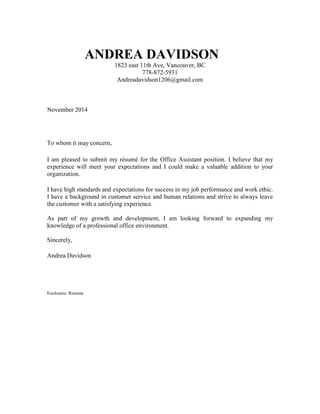 ANDREA DAVIDSON 
1823 east 11th Ave, Vancouver, BC 
778-872-5931 
Andreadavidson1206@gmail.com 
November 2014 
To whom it may concern, 
I am pleased to submit my résumé for the Office Assistant position. I believe that my 
experience will meet your expectations and I could make a valuable addition to your 
organization. 
I have high standards and expectations for success in my job performance and work ethic. 
I have a background in customer service and human relations and strive to always leave 
the customer with a satisfying experience. 
As part of my growth and development, I am looking forward to expanding my 
knowledge of a professional office environment. 
Sincerely, 
Andrea Davidson 
Enclosure: Resume 
 