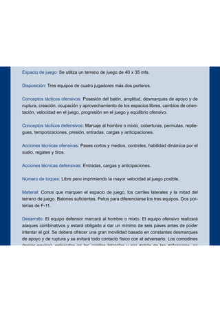 Espacio de juego: Se utiliza un terreno de juego de 40 x 35 mts.
Disposición: Tres equipos de cuatro jugadores más dos porteros.
Conceptos tácticos ofensivos: Posesión del balón, amplitud, desmarques de apoyo y de
ruptura, creación, ocupación y aprovechamiento de los espacios libres, cambios de orien-
tación, velocidad en el juego, progresión en el juego y equilibrio ofensivo.
Conceptos tácticos defensivos: Marcaje al hombre o mixto, coberturas, permutas, replie-
gues, temporizaciones, presión, entradas, cargas y anticipaciones.
Acciones técnicas ofensivas: Pases cortos y medios, controles, habilidad dinámica por el
suelo, regates y tiros.
Acciones técnicas defensivas: Entradas, cargas y anticipaciones.
Número de toques: Libre pero imprimiendo la mayor velocidad al juego posible.
Material: Conos que marquen el espacio de juego, los carriles laterales y la mitad del
terreno de juego. Balones suficientes. Petos para diferenciarse los tres equipos. Dos por-
terías de F-11.
Desarrollo: El equipo defensor marcará al hombre o mixto. El equipo ofensivo realizará
ataques combinativos y estará obligado a dar un mínimo de seis pases antes de poder
intentar el gol. Se deberá ofrecer una gran movilidad basada en constantes desmarques
de apoyo y de ruptura y se evitará todo contacto físico con el adversario. Los comodines
(tercer equipo), colocados en los carriles laterales y por detrás de los defensores, no
podrán abandonar sus posiciones, ni finalizar los ataques, ni dar más de dos toques al
balón. Después de cada gol los equipos rotarán pasando el equipo defensor a hacer las
funciones de comodines y éstos de defensores. Se exigirá mantener un adecuado equili-
brio ofensivo durante todas las fases del ataque.
Objetivos ofensivos: Iniciación, elaboración y finalización de los ataques.
Objetivos defensivos: Neutralizar la ofensiva y evitar la progresión y la finalización de la
misma.
102
EJERCICIO 2
 