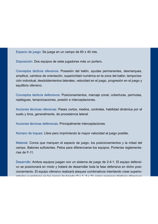 Espacio de juego: Se juega en un campo de 60 x 40 mts.
Disposición: Dos equipos de siete jugadores más un portero.
Conceptos tácticos ofensivos: Posesión del balón, ayudas permanentes, desmarques,
amplitud, cambios de orientación, superioridad numérica en la zona del balón, temporiza-
ción individual, desdoblamientos laterales, velocidad en el juego, progresión en el juego y
equilibrio ofensivo.
Conceptos tácticos defensivos: Posicionamientos, marcaje zonal, coberturas, permutas,
repliegues, temporizaciones, presión e interceptaciones.
Acciones técnicas ofensivas: Pases cortos, medios, controles, habilidad dinámica por el
suelo y tiros, generalmente, de procedencia lateral.
Acciones técnicas defensivas: Principalmente interceptaciones.
Número de toques: Libre pero imprimiendo la mayor velocidad al juego posible.
Material: Conos que marquen el espacio de juego, los posicionamientos y la mitad del
campo. Balones suficientes. Petos para diferenciarse los equipos. Porterías reglamenta-
rías de F-11.
Desarrollo: Ambos equipos juegan con un sistema de juego de 2-4-1. El equipo defensi-
vo se posicionará en mixto y tratará de desarrollar toda la fase defensiva en dicho posi-
cionamiento. El equipo ofensivo realizará ataques combinativos intentando crear superio-
ridades numéricas en las zonas de banda (2 x 1, 3 x 2); estas acciones tácticas ofensivas
son más eficaces si vienen precedidas de un cambio de orientación. En cada ataque
deben producirse dos intentos como mínimo para ser válido el gol. La finalización del ata-
que se podrá realizar desde cualquier zona pero, si el gol procede de la acción táctica
entrenada con especial atención, valdrá doble. Se exigirá durante y en la finalización del
ataque un adecuado equilibrio ofensivo.
Objetivos ofensivos: Iniciación, elaboración y finalización de los ataques.
Objetivos defensivos: Neutralizar la ofensiva y evitar la progresión y la finalización de la
misma.
76
EJERCICIO 3
 