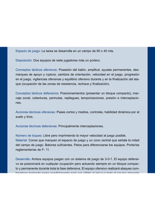 Espacio de juego: La tarea se desarrolla en un campo de 60 x 40 mts.
Disposición: Dos equipos de siete jugadores más un portero.
Conceptos tácticos ofensivos: Posesión del balón, amplitud, ayudas permanentes, des-
marques de apoyo y ruptura, cambios de orientación, velocidad en el juego, progresión
en el juego, vigilancias ofensivas y equilibrio ofensivo durante y en la finalización del ata-
que (ocupación de las zonas de resistencia, rechace y finalización).
Conceptos tácticos defensivos: Posicionamientos (presentar un bloque compacto), mar-
caje zonal, coberturas, permutas, repliegues, temporizaciones, presión e interceptacio-
nes.
Acciones técnicas ofensivas: Pases cortos y medios, controles, habilidad dinámica por el
suelo y tiros.
Acciones técnicas defensivas: Principalmente interceptaciones.
Número de toques: Libre pero imprimiendo la mayor velocidad al juego posible.
Material: Conos que marquen el espacio de juego y un cono central que señala la mitad
del campo de juego. Balones suficientes. Petos para diferenciarse los equipos. Porterías
reglamentarías de F- 11.
Desarrollo: Ambos equipos juegan con un sistema de juego de 3-3-1. El equipo defensi-
vo se posicionará en cualquier ocupación pero actuando siempre en un bloque compac-
to y permanente durante toda la fase defensiva. El equipo ofensivo realizará ataques com-
binativos teniendo como condicionante para ser válido el gol que todo el equipo atacante
se encuentre en campo contrario. Si algún jugador del equipo defensor permaneciese en
el campo contrario el gol valdrá doble. El equipo ofensivo estará obligado a presentar
siempre un adecuado equilibrio ofensivo, tanto en la realización del ataque o contraata-
que como en la finalización (ocupación de zonas de resistencia, rechace y finalización).
Objetivos ofensivos: Iniciación, elaboración y finalización de los ataques.
Objetivos defensivos: Neutralizar la ofensiva y evitar la progresión y la finalización de la
misma.
14
EJERCICIO 1
 