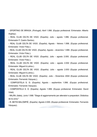 189
STAGES
- AUXERRE. (Francia). Noviembre 1.996. (Escuela de fútbol y equipo profesional).
- PARIS ST. GERMAIN. (Francia). Noviembre 1.996. (Equipo profesional).
- SPORTING DE BRAGA. (Portugal). Agosto - septiembre 1.997. (Equipo profesional.
Entrenadores. Fernando Castro Santos y Alberto Argibay).
- SPORTING DE BRAGA. (Portugal). Abril 1.998. (Equipo profesional. Entrenador. Alberto
Argibay).
- REAL CLUB CELTA DE VIGO. (España). Julio - agosto 1.996. (Equipo profesional.
Entrenador F. Castro Santos).
- REAL CLUB CELTA DE VIGO. (España). Agosto - febrero 1.998. (Equipo profesional.
Entrenador. Víctor Fdez.).
- REAL CLUB CELTA DE VIGO. (España). Agosto - diciembre 1.999. (Equipo profesional.
Entrenador. Víctor Fdez.).
- REAL CLUB CELTA DE VIGO. (España). Julio - agosto 2.000. (Equipo profesional.
Entrenador. Víctor Fdez.).
- REAL CLUB CELTA DE VIGO. (España). Julio - agosto 2.002 (Equipo profesional.
Entrenador. Miguel A.Lotina.).
- REAL CLUB CELTA DE VIGO. (España). Julio - agosto 2.003 (Equipo profesional.
Entrenador. Miguel A.Lotina.).
- REAL CLUB CELTA DE VIGO. (España). Julio - Diciembre 2004 (Equipo profesional.
Entrenador. Fernando Vázquez.).
- COMPOSTELA S. D. (España). Agosto - septiembre 1.996. (Equipo profesional.
Entrenador. Fernando Vázquez).
- COMPOSTELA S. D. (España). Agosto 1.999. (Equipo profesional. Entrenador. David
Vidal).
- MILÁN. (Italia). Junio 1.998. "Stage di aggiornamento per allenatori e preparatori. Didáctica
de la zona."
- R. BETIS BALOMPIÉ. (España). Agosto 2.000. (Equipo profesional. Entrenador. Fernando
Vázquez).
 