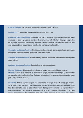 Espacio de juego: Se juega en un terreno de juego de 60 x 40 mts.
Disposición: Dos equipos de siete jugadores más un portero.
Conceptos tácticos ofensivos: Posesión del balón, amplitud, ayudas permanentes, des-
marques de apoyo y ruptura, cambios de orientación, velocidad en el juego, progresión
en el juego, vigilancias ofensivas y equilibrio ofensivo durante y en la finalización del ata-
que (ocupación de las zonas de resistencia, rechace y finalización).
Conceptos tácticos defensivos: Posicionamientos, marcaje zonal, coberturas, permutas,
repliegues, temporizaciones, presión e interceptaciones.
Acciones técnicas ofensivas: Pases cortos y medios, controles, habilidad dinámica por el
suelo y tiros.
Acciones técnicas defensivas: Principalmente interceptaciones.
Número de toques: Libre pero imprimiendo la mayor velocidad al juego posible.
Material: Conos que marquen el espacio de juego, la mitad del campo y las distintas
zonas del equilibrio ofensivo final. Balones suficientes. Petos para diferenciarse los equi-
pos. Dos porterías de F 11.
Desarrollo: Ambos equipos juegan con un sistema de juego de 3-3-1. El equipo defensi-
vo se posicionará en mixto y en repliegue en función de las circunstancias del juego y tra-
tará de desarrollar toda la fase defensiva en dicho posicionamiento. El equipo ofensivo
realizará ataques combinativos, debiendo buscar la progresión en el ataque por el carril
menos sobrecargado de contrarios; para ello, estará obligado a dar seis u ocho pases
antes de intentar el gol. Se exigirá que durante todo el ataque y en su finalización exista
un adecuado equilibrio ofensivo (dominio de las zonas de resistencia, rechace y finaliza-
ción).
Objetivos ofensivos: Iniciación, elaboración y finalización de los ataques.
Objetivos defensivos: Neutralizar la ofensiva y evitar la progresión y la finalización de la
misma.
16
EJERCICIO 2
 