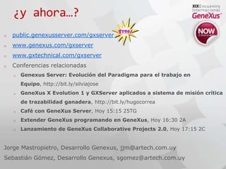 ¿y ahora…?public.genexusserver.com/gxserverwww.genexus.com/gxserverwww.gxtechnical.com/gxserverConferencias relacionadasGenexus Server: Evolución del Paradigma para el trabajo en Equipo, http://bit.ly/silviajoseGeneXus X Evolution 1 y GXServer aplicados a sistema de misión crítica de trazabilidad ganadera, http://bit.ly/hugocorreaCafé con GeneXus Server, Hoy 15:15 25TGExtender GeneXus programando en GeneXus, Hoy 16:30 2ALanzamiento de GeneXus CollaborativeProjects 2.0, Hoy 17:15 2CJorge Mastropietro, Desarrollo Genexus, jjm@artech.com.uySebastián Gómez, Desarrollo Genexus, sgomez@artech.com.uy