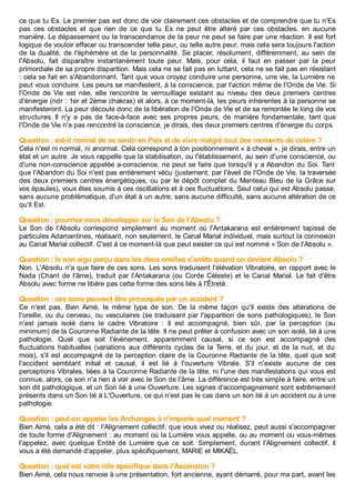 ce que tu Es. Le premier pas est donc de voir clairement ces obstacles et de comprendre que tu n'Es
pas ces obstacles et que rien de ce que tu Es ne peut être altéré par ces obstacles, en aucune
manière. Le dépassement ou la transcendance de la peur ne peut se faire par une réaction. Il est fort
logique de vouloir effacer ou transcender telle peur, ou telle autre peur, mais cela sera toujours l'action
de la dualité, de l'éphémère et de la personnalité. Se placer, résolument, différemment, au sein de
l'Absolu, fait disparaître instantanément toute peur. Mais, pour cela, il faut en passer par la peur
primordiale de sa propre disparition. Mais cela ne se fait pas en luttant, cela ne se fait pas en résistant
: cela se fait en s'Abandonnant. Tant que vous croyez conduire une personne, une vie, la Lumière ne
peut vous conduire. Les peurs se manifestent, à la conscience, par l'action même de l'Onde de Vie. Si
l'Onde de Vie est née, elle rencontre le verrouillage existant au niveau des deux premiers centres
d'énergie (ndr : 1er et 2ème chakras) et alors, à ce moment-là, les peurs inhérentes à la personne se
manifesteront. La peur découle donc de la libération de l'Onde de Vie et de sa remontée le long de vos
structures. Il n'y a pas de face-à-face avec ses propres peurs, de manière fondamentale, tant que
l'Onde de Vie n'a pas rencontré la conscience, je dirais, des deux premiers centres d'énergie du corps.
Question : est-il normal de se sentir en Paix et de vivre malgré tout des moments de colère ?
Cela n'est ni normal, ni anormal. Cela correspond à ton positionnement « à cheval », je dirais, entre un
état et un autre. Je vous rappelle que la stabilisation, ou l'établissement, au sein d'une conscience, ou
d'une non-conscience appelée a-conscience, ne peut se faire que lorsqu'il y a Abandon du Soi. Tant
que l'Abandon du Soi n'est pas entièrement vécu (justement, par l'éveil de l'Onde de Vie, la traversée
des deux premiers centres énergétiques, ou par le dépôt complet du Manteau Bleu de la Grâce sur
vos épaules), vous êtes soumis à ces oscillations et à ces fluctuations. Seul celui qui est Absolu passe,
sans aucune problématique, d'un état à un autre, sans aucune difficulté, sans aucune altération de ce
qu'il Est.
Question : pourriez-vous développer sur le Son de l'Absolu ?
Le Son de l'Absolu correspond simplement au moment où l'Antakarana est entièrement tapissé de
particules Adamantines, réalisant, non seulement, le Canal Marial individuel, mais surtout la connexion
au Canal Marial collectif. C'est à ce moment-là que peut exister ce qui est nommé « Son de l'Absolu ».
Question : le son aigu perçu dans les deux oreilles s'arrête quand on devient Absolu ?
Non. L'Absolu n'a que faire de ces sons. Les sons traduisent l'élévation Vibratoire, en rapport avec le
Nada (Chant de l'âme), traduit par l'Antakarana (ou Corde Céleste) et le Canal Marial. Le fait d'être
Absolu avec forme ne libère pas cette forme des sons liés à l'Êtreté.
Question : ces sons peuvent être provoqués par un accident ?
Ce n'est pas, Bien Aimé, le même type de son. De la même façon qu'il existe des altérations de
l'oreille, ou du cerveau, ou vasculaires (se traduisant par l'apparition de sons pathologiques), le Son
n'est jamais isolé dans le cadre Vibratoire : il est accompagné, bien sûr, par la perception (au
minimum) de la Couronne Radiante de la tête. Il ne peut prêter à confusion avec un son isolé, lié à une
pathologie. Quel que soit l'évènement, apparemment causal, si ce son est accompagné des
fluctuations habituelles (variations aux différents cycles de la Terre, et du jour, et de la nuit, et du
mois), s'il est accompagné de la perception claire de la Couronne Radiante de la tête, quel que soit
l'accident semblant initial et causal, il est lié à l'ouverture Vibrale. S'il n'existe aucune de ces
perceptions Vibrales, liées à la Couronne Radiante de la tête, ni l'une des manifestations qui vous est
connue, alors, ce son n'a rien à voir avec le Son de l'âme. La différence est très simple à faire, entre un
son dit pathologique, et un Son lié à une Ouverture. Les signes d'accompagnement sont extrêmement
présents dans un Son lié à L'Ouverture, ce qui n'est pas le cas dans un son lié à un accident ou à une
pathologie.
Question : peut-on appeler les Archanges à n'importe quel moment ?
Bien Aimé, cela a été dit : l'Alignement collectif, que vous vivez ou réalisez, peut aussi s'accompagner
de toute forme d'Alignement : au moment où la Lumière vous appelle, ou au moment ou vous-mêmes
l'appelez, avec quelque Entité de Lumière que ce soit. Simplement, durant l'Alignement collectif, il
vous a été demandé d'appeler, plus spécifiquement, MARIE et MIKAËL.
Question : quel est votre rôle spécifique dans l'Ascension ?
Bien Aimé, cela nous renvoie à une présentation, fort ancienne, ayant démarré, pour ma part, avant les
 
