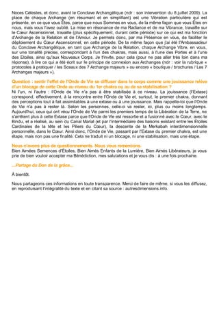 Noces Célestes, et donc, avant le Conclave Archangélique (ndr : son intervention du 8 juillet 2009). La
place de chaque Archange (en résumant et en simplifiant) est une Vibration particulière qui est
présente, en ce que vous Êtes, parce que nous Sommes en vous, de la même façon que vous Êtes en
nous, mais vous l'avez oublié. La mise en résonance de ma Radiance et de ma Vibrance, travaille sur
le Cœur Ascensionnel, travaille (plus spécifiquement, durant cette période) sur ce qui est ma fonction
d'Archange de la Relation et de l'Amour. Je permets donc, par ma Présence en vous, de faciliter le
déploiement du Cœur Ascensionnel, en cette période. De la même façon que j'ai été l'Ambassadeur
du Conclave Archangélique, en tant que Archange de la Relation, chaque Archange Vibre, en vous,
sur une tonalité précise, correspondant à l'un des chakras, mais aussi, à l'une des Portes et à l'une
des Etoiles, ainsi qu'aux Nouveaux Corps. Je t'invite, pour cela (pour ne pas aller très loin dans ma
réponse), à lire ce qui a été écrit sur le principe de connexion aux Archanges (ndr : voir la rubrique «
protocoles à pratiquer / les Sceaux des 7 Archange majeurs » ou encore « boutique / brochures / Les 7
Archanges majeurs »).
Question : sentir l'effet de l'Onde de Vie se diffuser dans le corps comme une jouissance relève
d'un blocage de cette Onde au niveau du 1er chakra ou au de sa stabilisation ?
Ni l'un, ni l'autre : l'Onde de Vie n'a pas à être stabilisée à ce niveau. La jouissance (l'Extase)
correspond, effectivement, à la rencontre entre l'Onde de Vie et, surtout, le premier chakra, donnant
des perceptions tout à fait assimilables à une extase ou à une jouissance. Mais rappelle-toi que l'Onde
de Vie n'a pas à rester là. Selon les personnes, celle-ci va rester, ici, plus ou moins longtemps.
Aujourd'hui, ceux qui ont vécu l'Onde de Vie parmi les premiers temps de la Libération de la Terre, ne
s'arrêtent plus à cette Extase parce que l'Onde de Vie est ressortie et a fusionné avec le Cœur, avec le
Bindu, et a réalisé, au sein du Canal Marial (et par l'intermédiaire des liaisons existant entre les Étoiles
Cardinales de la tête et les Piliers du Cœur), la descente de la Merkabah interdimensionnelle
personnelle, dans le Cœur. Ainsi donc, l'Onde de Vie, passant par l'Extase du premier chakra, est une
étape, mais non pas une finalité. Cela ne traduit ni un blocage, ni une stabilisation, mais une étape.
Nous n'avons plus de questionnements. Nous vous remercions.
Bien Aimées Semences d'Étoiles, Bien Aimés Enfants de la Lumière, Bien Aimés Libérateurs, je vous
prie de bien vouloir accepter ma Bénédiction, mes salutations et je vous dis : à une fois prochaine.
...Partage du Don de la grâce...
À bientôt.
Nous partageons ces informations en toute transparence. Merci de faire de même, si vous les diffusez,
en reproduisant l'intégralité du texte et en citant sa source : autresdimensions.info.
 