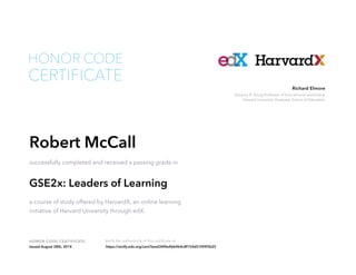 Gregory R. Anrig Professor of Educational Leadership
Harvard University Graduate School of Education
Richard Elmore
HONOR CODE CERTIFICATE Verify the authenticity of this certificate at
CERTIFICATE
HONOR CODE
Robert McCall
successfully completed and received a passing grade in
GSE2x: Leaders of Learning
a course of study offered by HarvardX, an online learning
initiative of Harvard University through edX.
Issued August 28th, 2014 https://verify.edx.org/cert/5eed34f4e4bb4b4c8f154d51f49f3b25
 