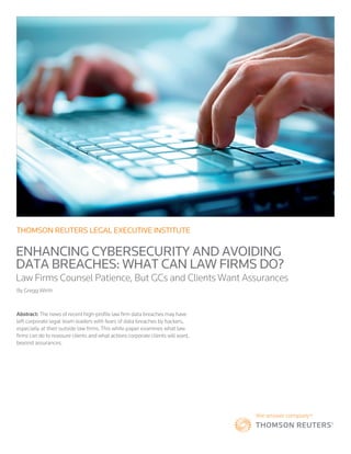 THOMSON REUTERS LEGAL EXECUTIVE INSTITUTE
ENHANCING CYBERSECURITY AND AVOIDING
DATA BREACHES: WHAT CAN LAW FIRMS DO?
Law Firms Counsel Patience, But GCs and Clients Want Assurances
By Gregg Wirth
Abstract: The news of recent high-profile law firm data breaches may have
left corporate legal team leaders with fears of data breaches by hackers,
especially at their outside law firms. This white paper examines what law
firms can do to reassure clients and what actions corporate clients will want,
beyond assurances.
 