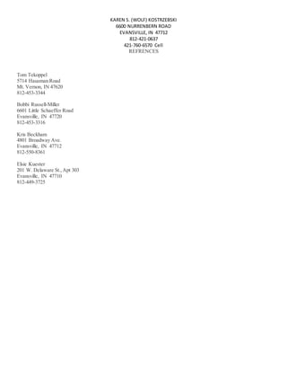 KAREN S. (WOLF) KOSTRZEBSKI
6600 NURRENBERN ROAD
EVANSVILLE, IN 47712
812-421-0637
421-760-6570 Cell
REFRENCES
Tom Tekoppel
5714 Hausman Road
Mt. Vernon, IN 47620
812-453-3344
Bobbi Russell-Miller
6601 Little Schaeffer Road
Evansville, IN 47720
812-453-3316
Kris Beckham
4801 Broadway Ave.
Evansville, IN 47712
812-550-8361
Elsie Kuester
201 W. Delaware St.,Apt 303
Evansville, IN 47710
812-449-3725
 