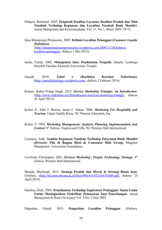 Hidayat, Rachmad. 2009. Pengaruh Kualitas Layanan, Kualitas Produk dan Nilai
Nasabah Terhadap Kepuasan dan Loyalitas Nasabah Bank Mandiri.
Jurnal Manajemen dan Kewirausahaan, Vol. 11, No.1, Maret 2009: 59-72.
Ilmu Manajemen Pemasaran. 2009. Definisi Loyalitas Pelanggan (Customer Loyalty
Definition).
(http://ilmumanajemenpemasaran.wordpress.com/2009/11/10/definisi-
loyalitas-pelanggan/, diakses 1 Mei 2013).
Jasfar, Farida. 2002. Manajemen Jasa: Pendekatan Terpadu. Jakarta: Lembaga
Penerbit Fakultas Ekonomi Universitas Trisakti.
Junaidi. 2010. Tabel r (Koefisien Korelasi Sederhana).
(http://junaidichaniago.wordpress.com/, diakses 2 Februari 2014)
Kaurav, Rahul Pratap Singh. 2012. Service Marketing Triangle: An Introduction.
(http://www.slideshare.net/RahulKaurav/services-marketing-triangle, diakses
26 April 2013).
Kotler, P., John T. Bowen, James C. Baken. 2006. Marketing For Hospitality and
Tourism. Upper Saddle River, NJ: Pearson Education, Inc.
Kotler, P. 1994. Marketing Management: Analysis, Planning, Implementation, and
Control. 8th
Edition. Englewood Cliffs, NJ: Prentice Hall International.
Lesmana, Andi. Analisis Kepuasan Nasabah Terhadap Pelayanan Bank Mandiri
(Persero) Tbk di Bagian Ritel & Consumer Risk Group. Magister
Manajemen: Universitas Gunadarma.
Lovelock, Christopher. 2001. Services Marketing : People, Technology, Strategy. 4th
Edition. Prentice Hall International.
Mattjik, Muslimah. 2013. Strategi Produk dan Merek & Strategi Bisnis Jasa.
(Online), (http://kk.mercubuana.ac.id/files/99018-9-953164763069.pdf, diakses 25
April 2013).
Natalisa, Diah. 2005. Pemahaman Terhadap Segmentasi Pelanggan: Suatu Usaha
Untuk Meningkatkan Efektifitas Pemasaran Jasa Penerbangan. Jurnal
Manajemen & Bisnis Sriwijaya Vol. 3 No. 5 Juni 2005.
Pakpahan, Efendi. 2013. Pengertian Loyalitas Pelanggan. (Online),
77
 
