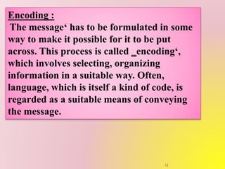 Encoding :
The message‘ has to be formulated in some
way to make it possible for it to be put
across. This process is called ‗encoding‘,
which involves selecting, organizing
information in a suitable way. Often,
language, which is itself a kind of code, is
regarded as a suitable means of conveying
the message.
12
 