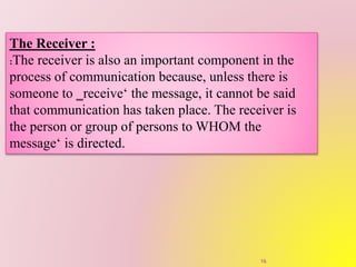 The Receiver :
:The receiver is also an important component in the
process of communication because, unless there is
someone to ‗receive‘ the message, it cannot be said
that communication has taken place. The receiver is
the person or group of persons to WHOM the
message‘ is directed.
16
 