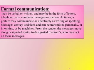 Formal communication:
may be verbal or written, and may be in the form of letters,
telephone calls, computer messages or memos. At times, a
gesture may communicate as effectively as writing or speaking.
Messages convey decisions and can be transmitted personally, or
in writing, or by machines. From the sender, the messages move
along designated routes to designated receiver/s, who must act
on these messages.
18
 