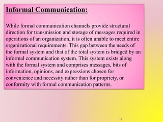 Informal Communication:
While formal communication channels provide structural
direction for transmission and storage of messages required in
operations of an organization, it is often unable to meet entire
organizational requirements. This gap between the needs of
the formal system and that of the total system is bridged by an
informal communication system. This system exists along
with the formal system and comprises messages, bits of
information, opinions, and expressions chosen for
convenience and necessity rather than for propriety, or
conformity with formal communication patterns.
19
 