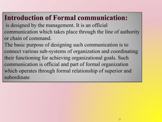 is designed by the management. It is an official
communication which takes place through the line of authority
or chain of command.
The basic purpose of designing such communication is to
connect various sub-systems of organization and coordinating
their functioning for achieving organizational goals. Such
communication is official and part of formal organization
which operates through formal relationship of superior and
subordinate
21
 